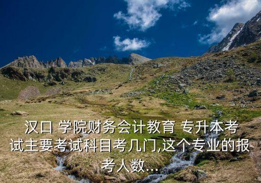  漢口 學(xué)院財務(wù)會計(jì)教育 專升本考試主要考試科目考幾門,這個專業(yè)的報考人數(shù)...