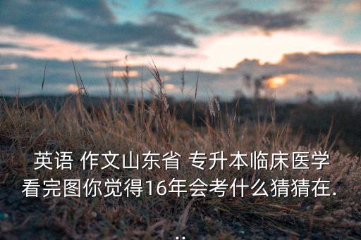  英語 作文山東省 專升本臨床醫(yī)學看完圖你覺得16年會考什么猜猜在...