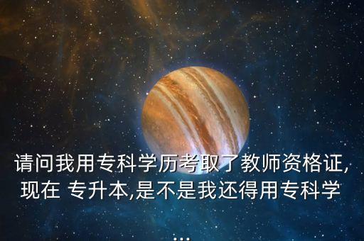 請問我用?？茖W(xué)歷考取了教師資格證,現(xiàn)在 專升本,是不是我還得用?？茖W(xué)...