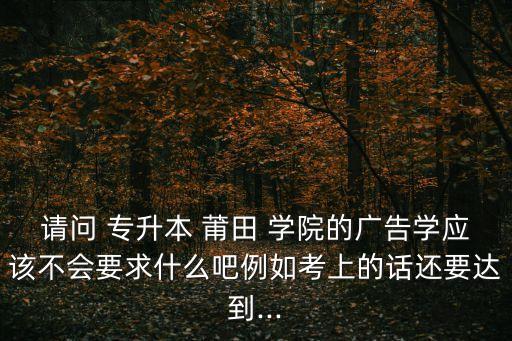 請(qǐng)問 專升本 莆田 學(xué)院的廣告學(xué)應(yīng)該不會(huì)要求什么吧例如考上的話還要達(dá)到...