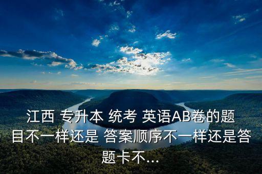 江西 專升本 統(tǒng)考 英語(yǔ)AB卷的題目不一樣還是 答案順序不一樣還是答題卡不...