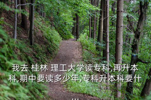 我去 桂林 理工大學(xué)讀?？?再升本科,期中要讀多少年,專科升本科要什...