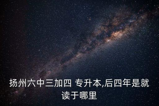 揚州六中三加四 專升本,后四年是就讀于哪里