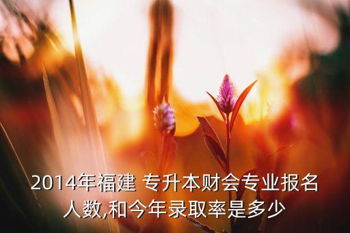 2014年福建 專升本財(cái)會(huì)專業(yè)報(bào)名人數(shù),和今年錄取率是多少