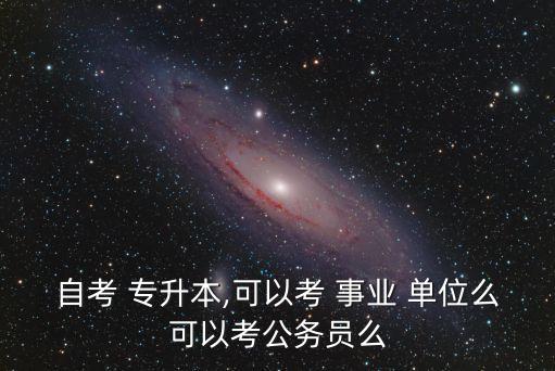 自考 專升本,可以考 事業(yè) 單位么可以考公務員么