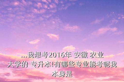 ...我想考2016年 安徽 農(nóng)業(yè)大學(xué)的 專升本!有哪些專業(yè)能考呢我本身是