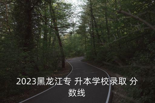 2023黑龍江專 升本學(xué)校錄取 分?jǐn)?shù)線