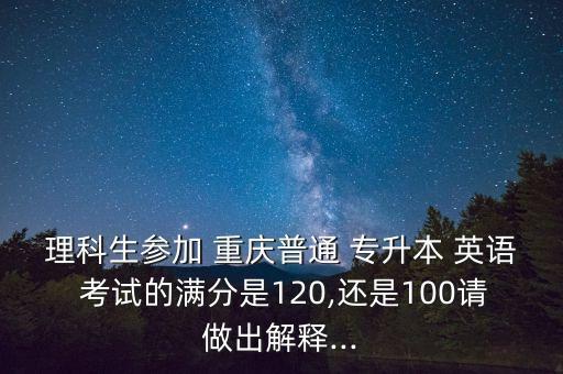 理科生參加 重慶普通 專升本 英語(yǔ) 考試的滿分是120,還是100請(qǐng)做出解釋...