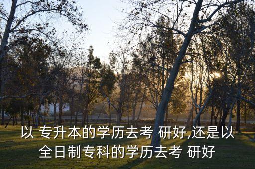 以 專升本的學(xué)歷去考 研好,還是以全日制?？频膶W(xué)歷去考 研好
