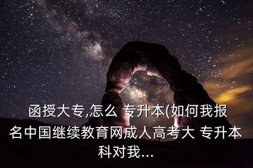  函授大專,怎么 專升本(如何我報(bào)名中國繼續(xù)教育網(wǎng)成人高考大 專升本科對我...
