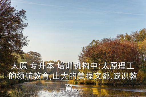 太原 專升本 培訓機構(gòu)中:太原理工的領航教育,山大的美程文都,誠識教育...