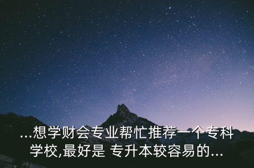 ...想學(xué)財會專業(yè)幫忙推薦一個?？茖W(xué)校,最好是 專升本較容易的...