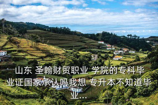  山東 圣翰財貿(mào)職業(yè) 學院的?？飘厴I(yè)證國家承認嗎我想 專升本不知道畢業(yè)...