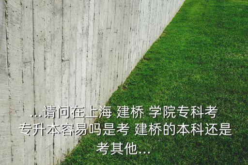 ...請問在上海 建橋 學院專科考 專升本容易嗎是考 建橋的本科還是考其他...