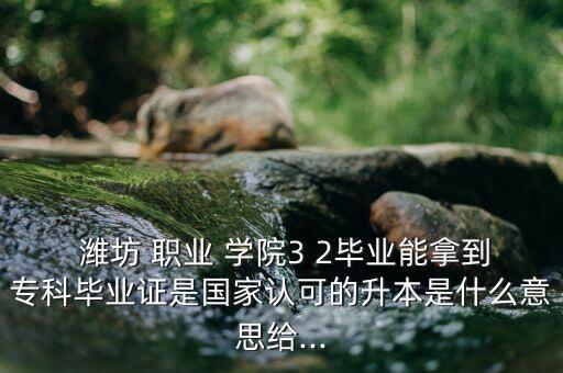  濰坊 職業(yè) 學(xué)院3 2畢業(yè)能拿到?？飘厴I(yè)證是國家認(rèn)可的升本是什么意思給...