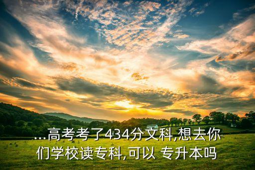 ...高考考了434分文科,想去你們學(xué)校讀專(zhuān)科,可以 專(zhuān)升本嗎