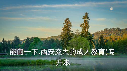 能問(wèn)一下,西安交大的成人教育(專 升本