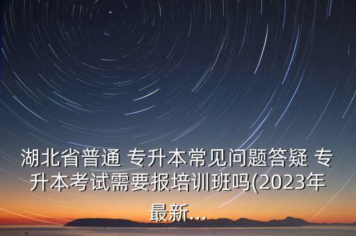 湖北省普通 專升本常見問題答疑 專升本考試需要報(bào)培訓(xùn)班嗎(2023年最新...