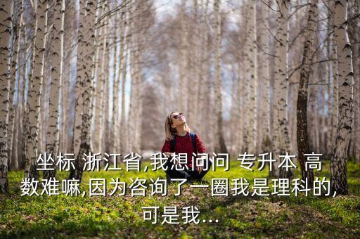 坐標(biāo) 浙江省,我想問問 專升本 高數(shù)難嘛,因為咨詢了一圈我是理科的,可是我...