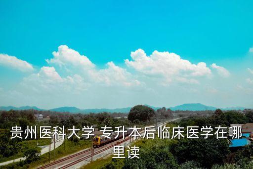 貴州醫(yī)科大學(xué) 專升本后臨床醫(yī)學(xué)在哪里讀