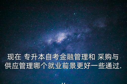 現(xiàn)在 專升本自考金融管理和 采購與供應(yīng)管理哪個(gè)就業(yè)前景更好一些通過...