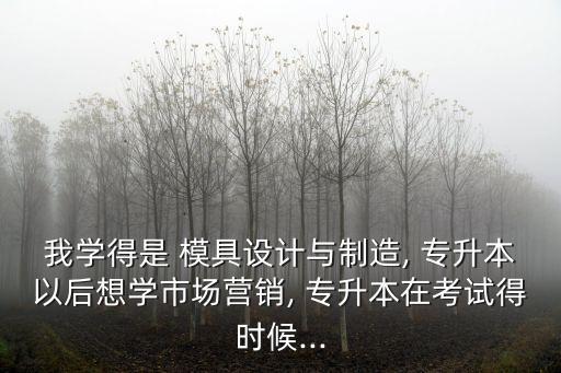 我學(xué)得是 模具設(shè)計(jì)與制造, 專升本以后想學(xué)市場營銷, 專升本在考試得時候...