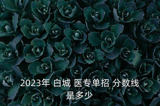 2023年 白城 醫(yī)專單招 分?jǐn)?shù)線是多少