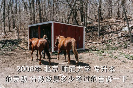 2008年 北京 師范大學(xué) 專(zhuān)升本的錄取 分?jǐn)?shù)線是多少考過(guò)的告訴一下