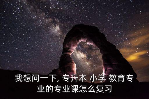 我想問一下, 專升本 小學(xué) 教育專業(yè)的專業(yè)課怎么復(fù)習(xí)