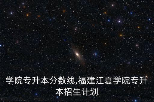 學(xué)院專升本分?jǐn)?shù)線,福建江夏學(xué)院專升本招生計劃
