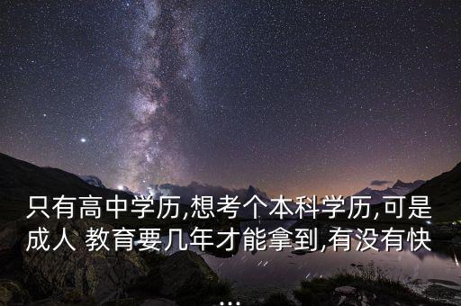 只有高中學歷,想考個本科學歷,可是成人 教育要幾年才能拿到,有沒有快...