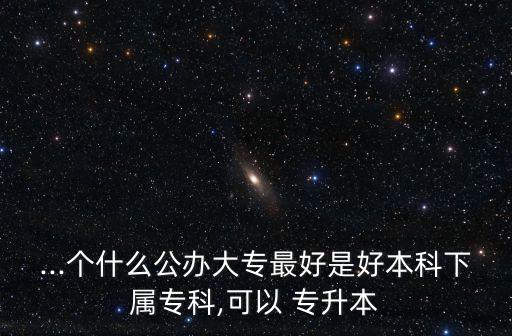 ...個(gè)什么公辦大專最好是好本科下屬?？?可以 專升本