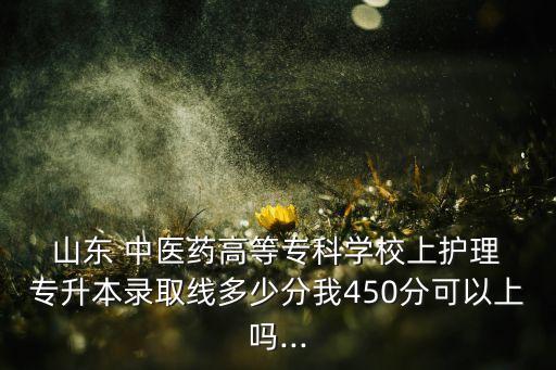  山東 中醫(yī)藥高等?？茖W校上護理 專升本錄取線多少分我450分可以上嗎...