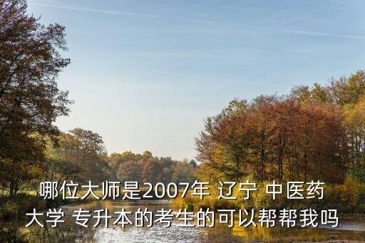 哪位大師是2007年 遼寧 中醫(yī)藥大學 專升本的考生的可以幫幫我嗎