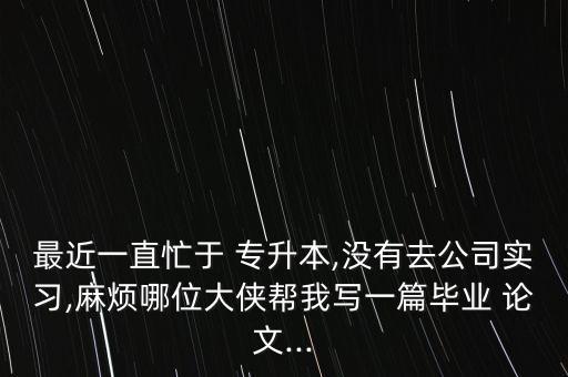 最近一直忙于 專升本,沒有去公司實習,麻煩哪位大俠幫我寫一篇畢業(yè) 論文...