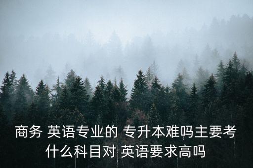 商務(wù) 英語專業(yè)的 專升本難嗎主要考什么科目對 英語要求高嗎