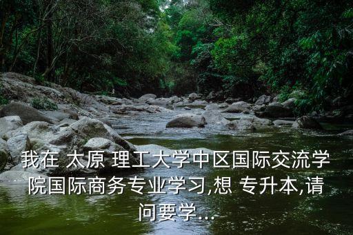 我在 太原 理工大學(xué)中區(qū)國(guó)際交流學(xué)院國(guó)際商務(wù)專業(yè)學(xué)習(xí),想 專升本,請(qǐng)問(wèn)要學(xué)...