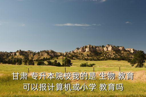 甘肅 專升本院校我的是 生物 教育可以報計算機或小學(xué) 教育嗎