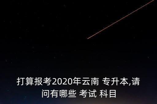 打算報(bào)考2020年云南 專升本,請(qǐng)問(wèn)有哪些 考試 科目
