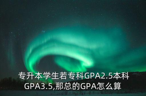  專升本學(xué)生若?？艷PA2.5本科GPA3.5,那總的GPA怎么算