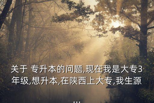 關(guān)于 專升本的問題,現(xiàn)在我是大專3年級,想升本,在陜西上大專,我生源...