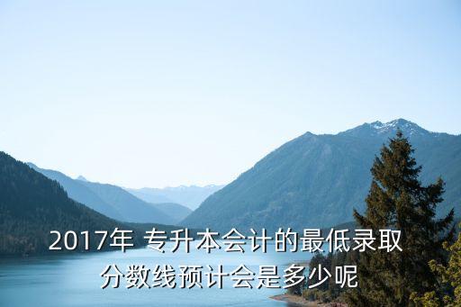2017年 專升本會計的最低錄取 分數(shù)線預計會是多少呢