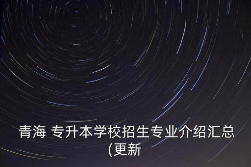  青海 專升本學(xué)校招生專業(yè)介紹匯總(更新