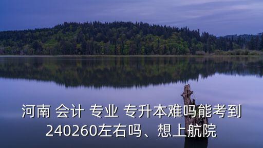 河南 會(huì)計(jì) 專業(yè) 專升本難嗎能考到240260左右嗎、想上航院