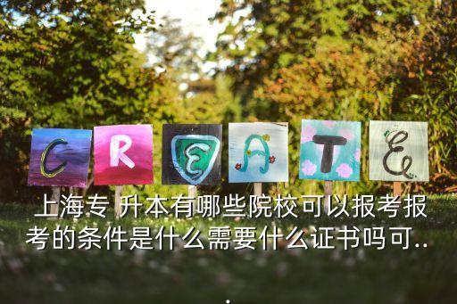  上海專 升本有哪些院?？梢詧?bào)考報(bào)考的條件是什么需要什么證書嗎可...
