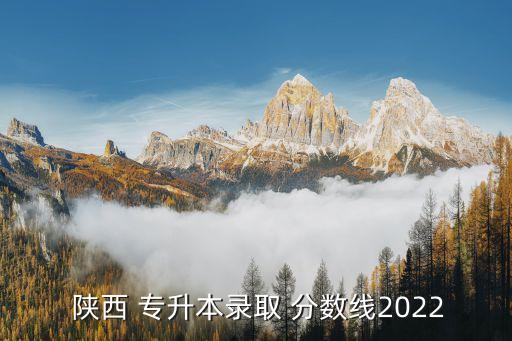  陜西 專升本錄取 分?jǐn)?shù)線2022