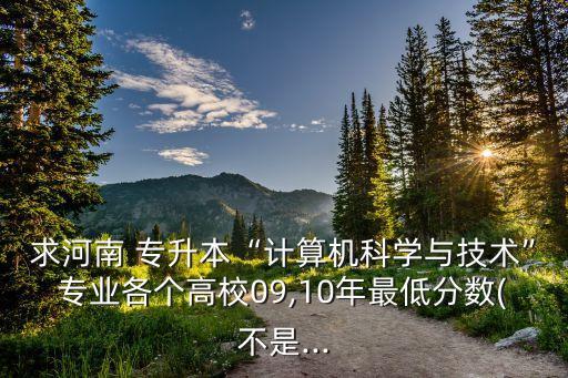求河南 專升本“計算機科學與技術”專業(yè)各個高校09,10年最低分數(shù)(不是...