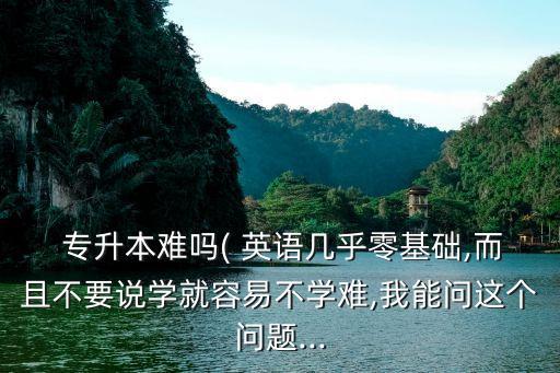  專升本難嗎( 英語幾乎零基礎(chǔ),而且不要說學(xué)就容易不學(xué)難,我能問這個(gè)問題...