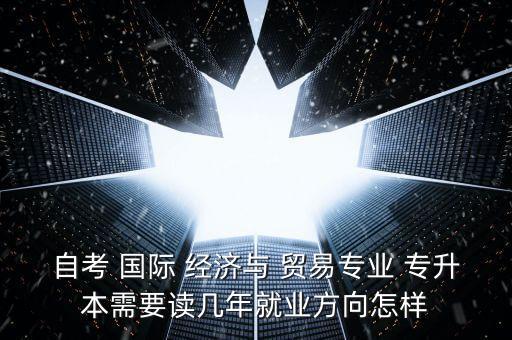 自考 國(guó)際 經(jīng)濟(jì)與 貿(mào)易專業(yè) 專升本需要讀幾年就業(yè)方向怎樣