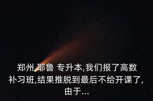  鄭州 耶魯 專升本,我們報了高數(shù)補(bǔ)習(xí)班,結(jié)果推脫到最后不給開課了,由于...